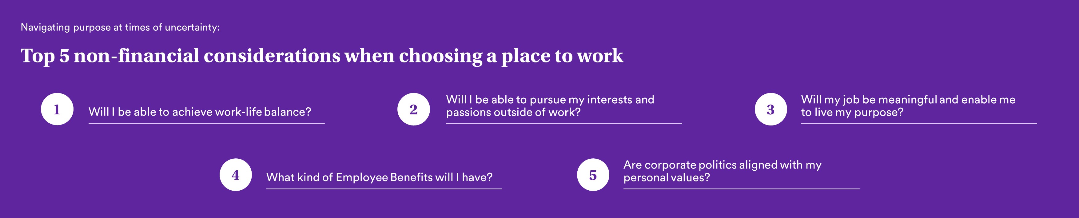 Top 5 non-financial considerations when choosing a workplace. 1. Will I be able to achieve work-life balance? 2. Will I be able to pursue my interests and passions outside of work? 3. Will my job be meaningful and enable me to live my purpose? 4. What kind of Employee Benefits will I have? 5. Are corporate policies aligned with my personal values?